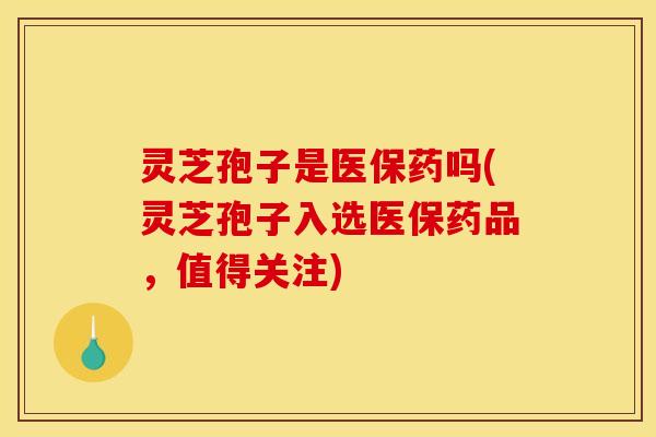 灵芝孢子是医保药吗(灵芝孢子入选医保药品，值得关注)