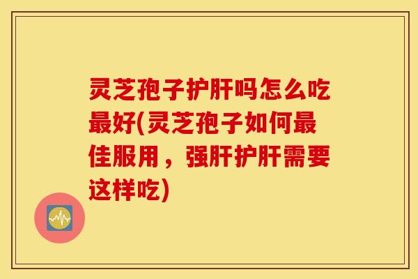 灵芝孢子护肝吗怎么吃最好(灵芝孢子如何最佳服用，强肝护肝需要这样吃)