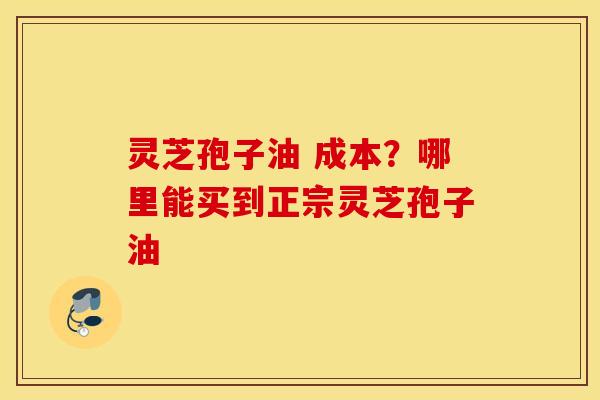 灵芝孢子油 成本？哪里能买到正宗灵芝孢子油