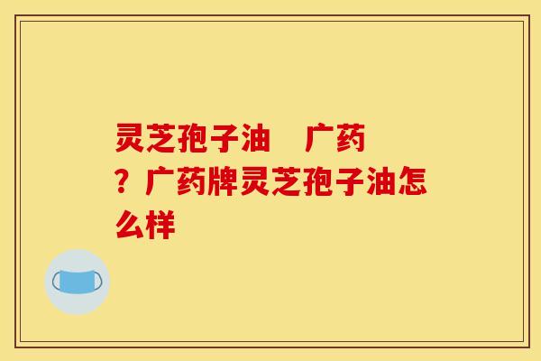 灵芝孢子油   广药？广药牌灵芝孢子油怎么样