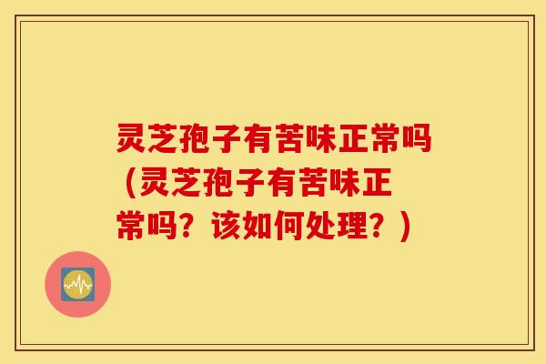 灵芝孢子有苦味正常吗 (灵芝孢子有苦味正常吗？该如何处理？)