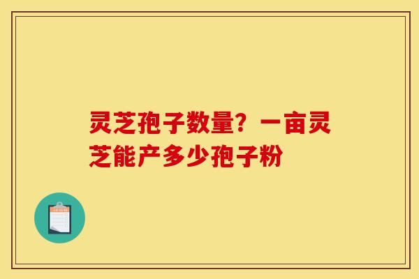 灵芝孢子数量？一亩灵芝能产多少孢子粉
