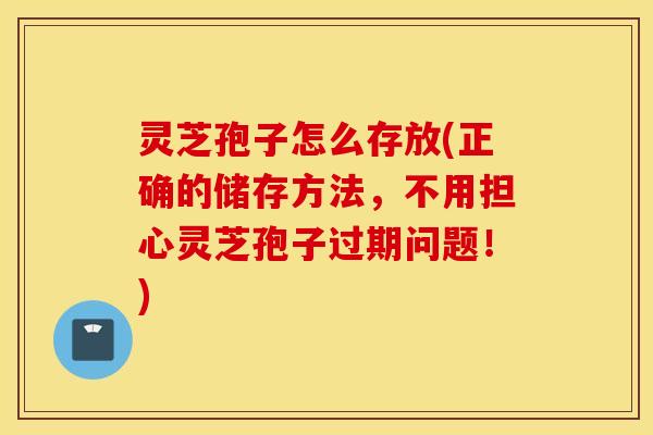 灵芝孢子怎么存放(正确的储存方法，不用担心灵芝孢子过期问题！)