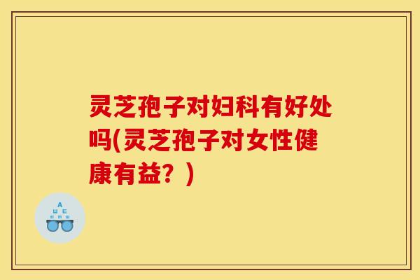 灵芝孢子对妇科有好处吗(灵芝孢子对女性健康有益？)