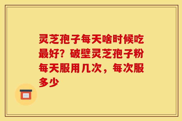 灵芝孢子每天啥时候吃最好？破壁灵芝孢子粉每天服用几次，每次服多少