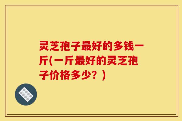 灵芝孢子最好的多钱一斤(一斤最好的灵芝孢子价格多少？)