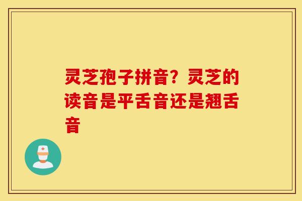 灵芝孢子拼音？灵芝的读音是平舌音还是翘舌音