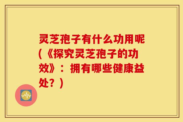 灵芝孢子有什么功用呢(《探究灵芝孢子的功效》：拥有哪些健康益处？)