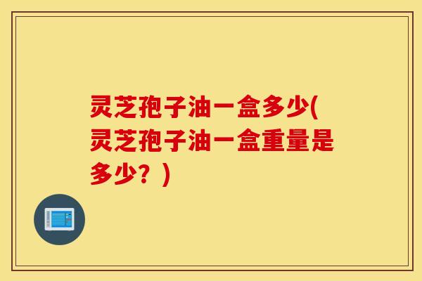 灵芝孢子油一盒多少(灵芝孢子油一盒重量是多少？)