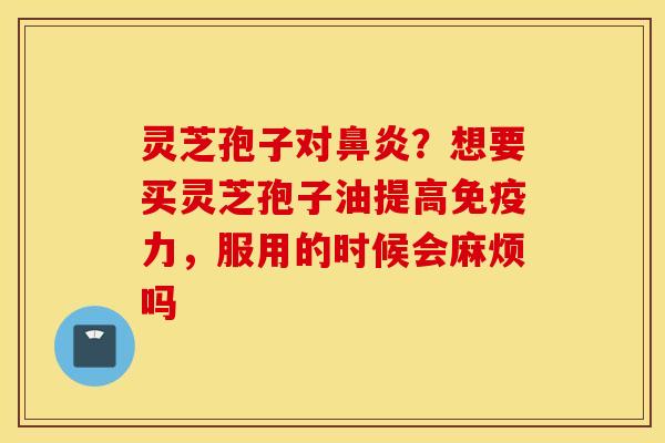灵芝孢子对鼻炎？想要买灵芝孢子油提高免疫力，服用的时候会麻烦吗