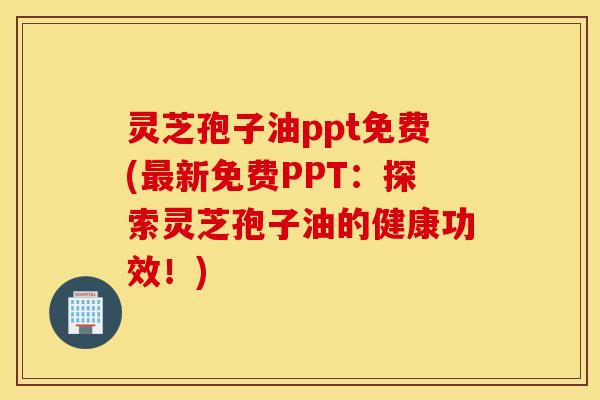 灵芝孢子油ppt免费(最新免费PPT：探索灵芝孢子油的健康功效！)