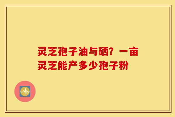 灵芝孢子油与硒？一亩灵芝能产多少孢子粉
