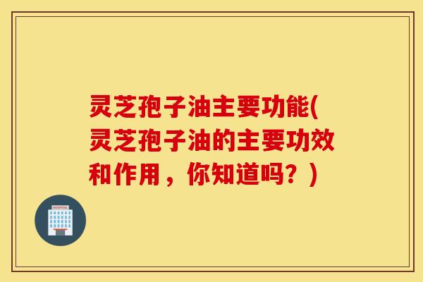 灵芝孢子油主要功能(灵芝孢子油的主要功效和作用，你知道吗？)