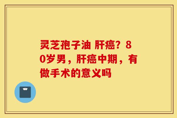 灵芝孢子油 肝癌？80岁男，肝癌中期，有做手术的意义吗