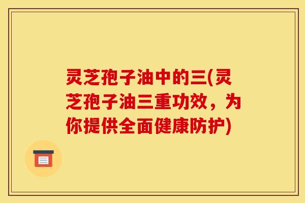 灵芝孢子油中的三(灵芝孢子油三重功效，为你提供全面健康防护)