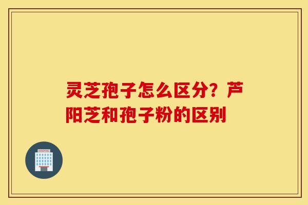 灵芝孢子怎么区分？芦阳芝和孢子粉的区别