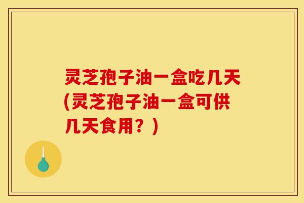 灵芝孢子油一盒吃几天(灵芝孢子油一盒可供几天食用？)