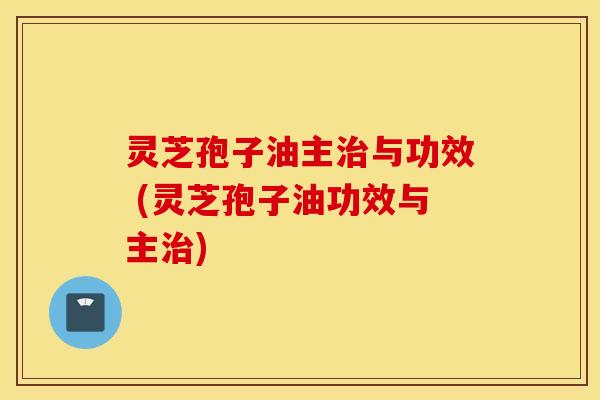 灵芝孢子油主治与功效 (灵芝孢子油功效与主治)