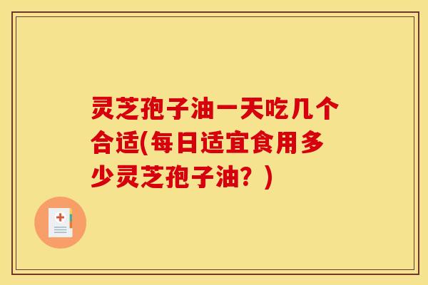 灵芝孢子油一天吃几个合适(每日适宜食用多少灵芝孢子油？)