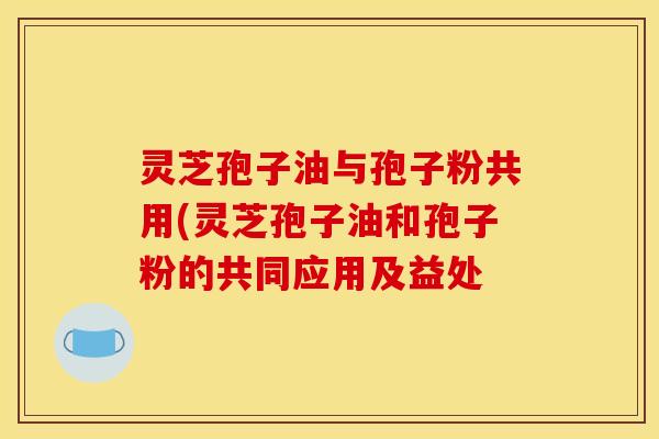 灵芝孢子油与孢子粉共用(灵芝孢子油和孢子粉的共同应用及益处