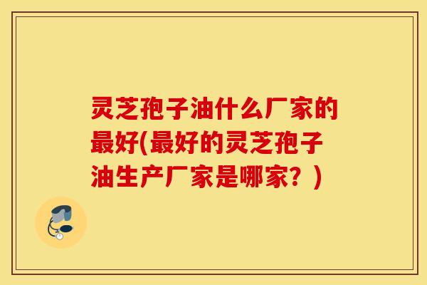 灵芝孢子油什么厂家的最好(最好的灵芝孢子油生产厂家是哪家？)