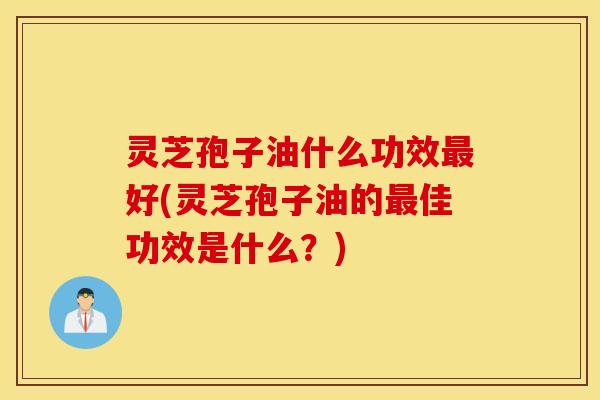 灵芝孢子油什么功效最好(灵芝孢子油的最佳功效是什么？)