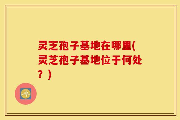 灵芝孢子基地在哪里(灵芝孢子基地位于何处？)