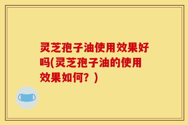 灵芝孢子油使用效果好吗(灵芝孢子油的使用效果如何？)