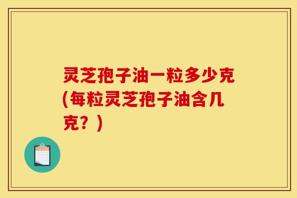 灵芝孢子油一粒多少克(每粒灵芝孢子油含几克？)