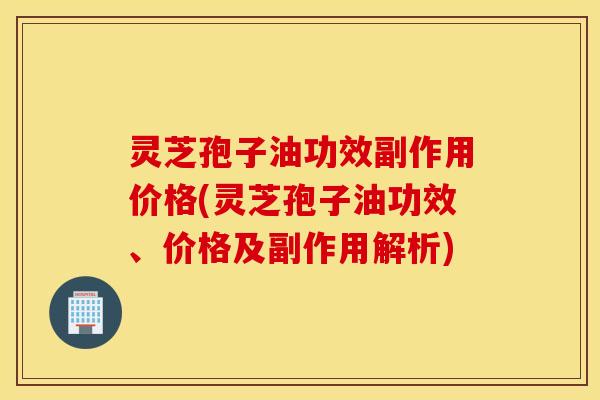 灵芝孢子油功效副作用价格(灵芝孢子油功效、价格及副作用解析)