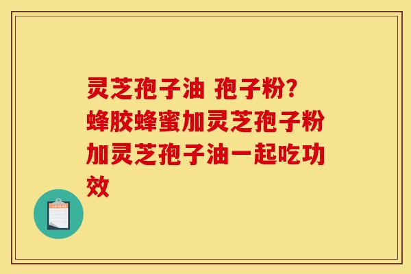 灵芝孢子油 孢子粉？蜂胶蜂蜜加灵芝孢子粉加灵芝孢子油一起吃功效