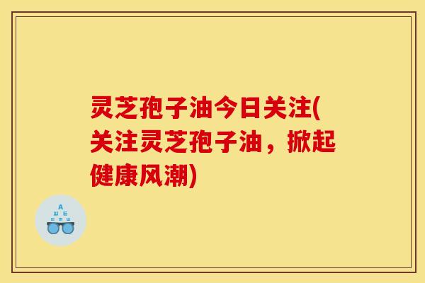 灵芝孢子油今日关注(关注灵芝孢子油，掀起健康风潮)