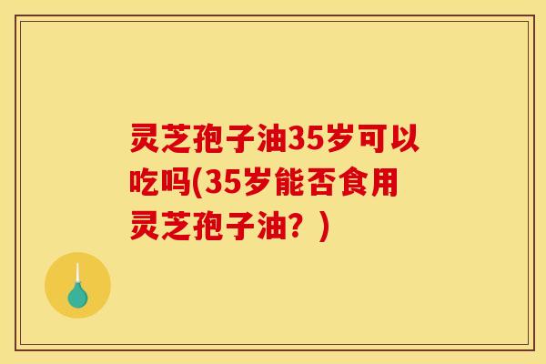 灵芝孢子油35岁可以吃吗(35岁能否食用灵芝孢子油？)