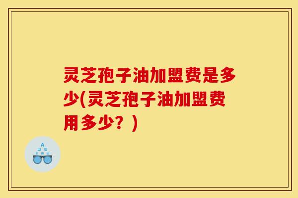 灵芝孢子油加盟费是多少(灵芝孢子油加盟费用多少？)
