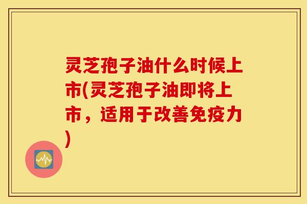 灵芝孢子油什么时候上市(灵芝孢子油即将上市，适用于改善免疫力)
