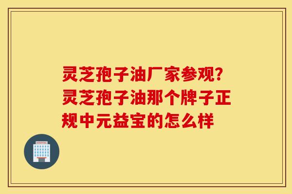灵芝孢子油厂家参观？灵芝孢子油那个牌子正规中元益宝的怎么样