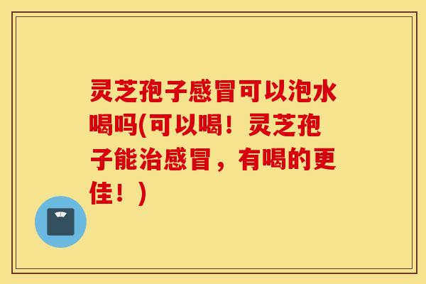 灵芝孢子感冒可以泡水喝吗(可以喝！灵芝孢子能治感冒，有喝的更佳！)