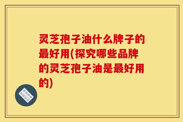灵芝孢子油什么牌子的好用(探究哪些品牌的灵芝孢子油是好用的)