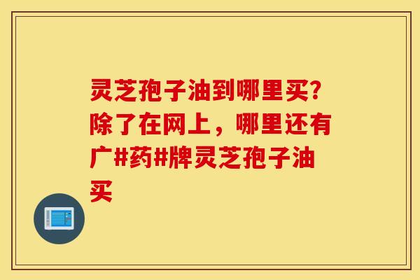 灵芝孢子油到哪里买？除了在网上，哪里还有广#药#牌灵芝孢子油买