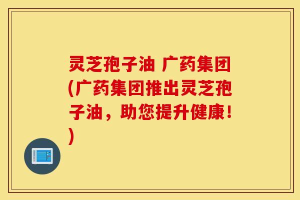 灵芝孢子油 广药集团(广药集团推出灵芝孢子油，助您提升健康！)