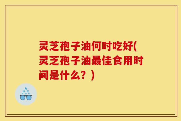 灵芝孢子油何时吃好(灵芝孢子油最佳食用时间是什么？)