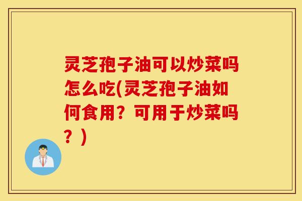 灵芝孢子油可以炒菜吗怎么吃(灵芝孢子油如何食用？可用于炒菜吗？)
