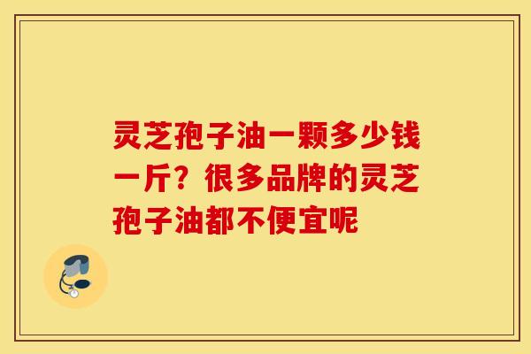 灵芝孢子油一颗多少钱一斤？很多品牌的灵芝孢子油都不便宜呢