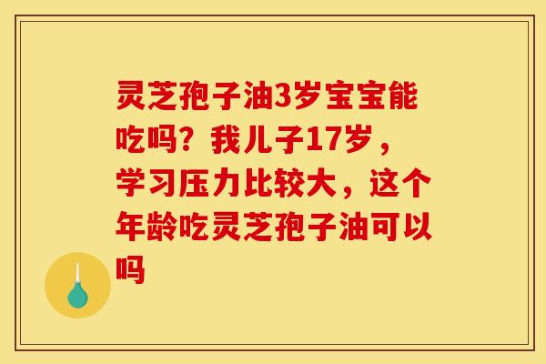 灵芝孢子油3岁宝宝能吃吗？我儿子17岁，学习压力比较大，这个年龄吃灵芝孢子油可以吗