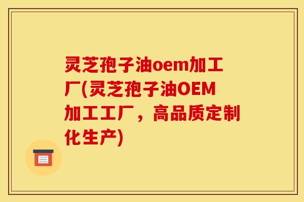 灵芝孢子油oem加工厂(灵芝孢子油OEM加工工厂，高品质定制化生产)