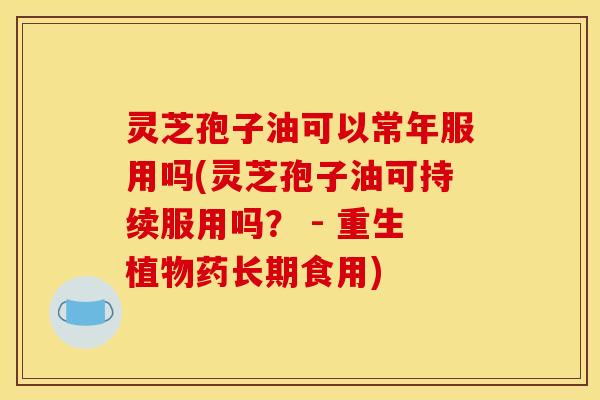 灵芝孢子油可以常年服用吗(灵芝孢子油可持续服用吗？ - 重生植物药长期食用)
