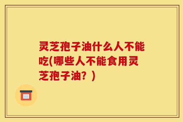 灵芝孢子油什么人不能吃(哪些人不能食用灵芝孢子油？)