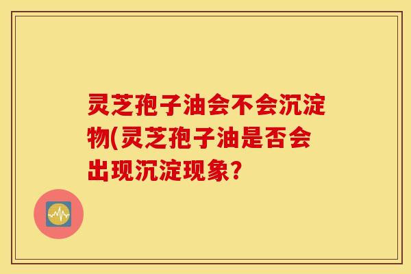 灵芝孢子油会不会沉淀物(灵芝孢子油是否会出现沉淀现象？