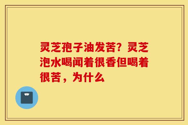 灵芝孢子油发苦？灵芝泡水喝闻着很香但喝着很苦，为什么