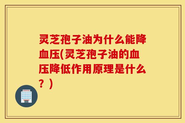 灵芝孢子油为什么能降血压(灵芝孢子油的血压降低作用原理是什么？)